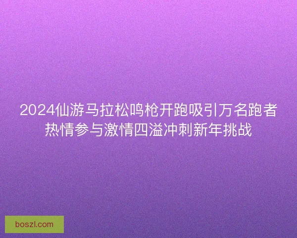 2024仙游马拉松鸣枪开跑吸引万名跑者热情参与激情四溢冲刺新年挑战