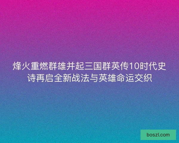 烽火重燃群雄并起三国群英传10时代史诗再启全新战法与英雄命运交织
