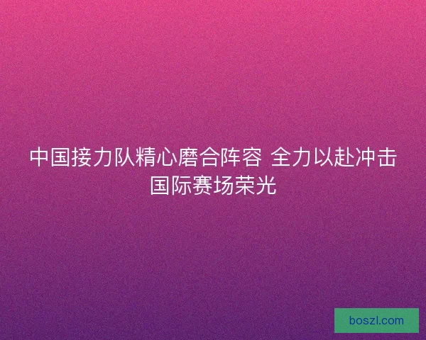 中国接力队精心磨合阵容 全力以赴冲击国际赛场荣光
