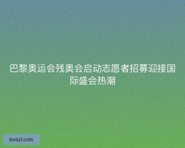 巴黎奥运会残奥会启动志愿者招募迎接国际盛会热潮