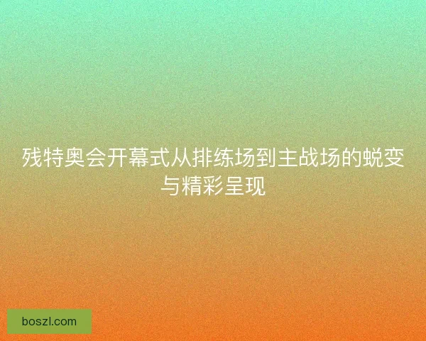 残特奥会开幕式从排练场到主战场的蜕变与精彩呈现