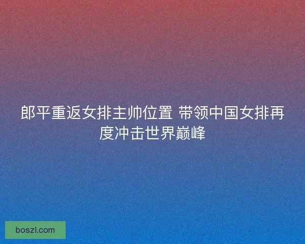 郎平重返女排主帅位置 带领中国女排再度冲击世界巅峰