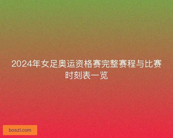 2024年女足奥运资格赛完整赛程与比赛时刻表一览
