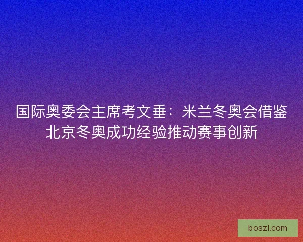 国际奥委会主席考文垂：米兰冬奥会借鉴北京冬奥成功经验推动赛事创新
