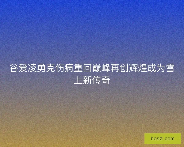谷爱凌勇克伤病重回巅峰再创辉煌成为雪上新传奇