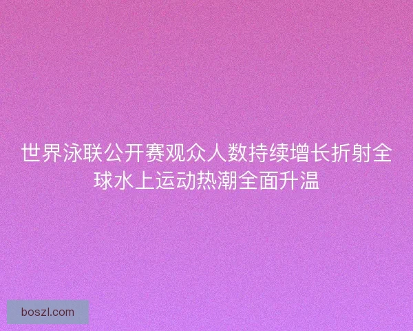 世界泳联公开赛观众人数持续增长折射全球水上运动热潮全面升温