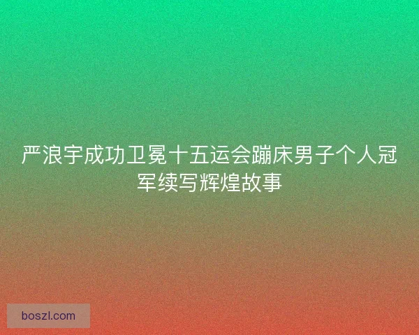 严浪宇成功卫冕十五运会蹦床男子个人冠军续写辉煌故事