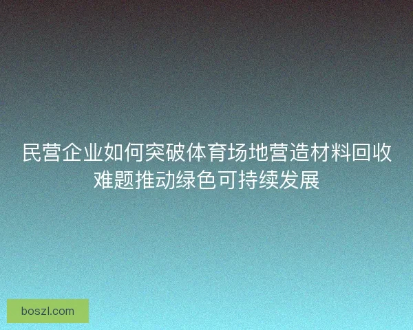 民营企业如何突破体育场地营造材料回收难题推动绿色可持续发展