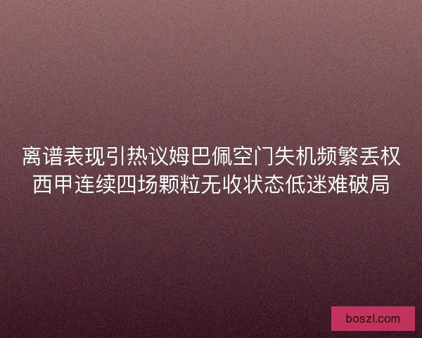 离谱表现引热议姆巴佩空门失机频繁丢权西甲连续四场颗粒无收状态低迷难破局