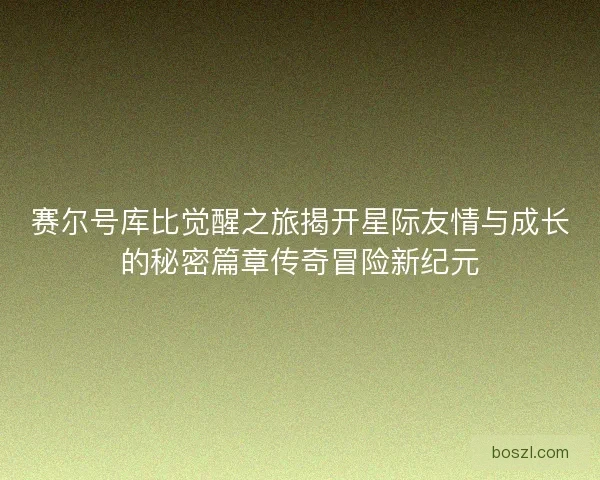 赛尔号库比觉醒之旅揭开星际友情与成长的秘密篇章传奇冒险新纪元