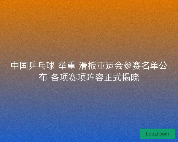 中国乒乓球 举重 滑板亚运会参赛名单公布 各项赛项阵容正式揭晓