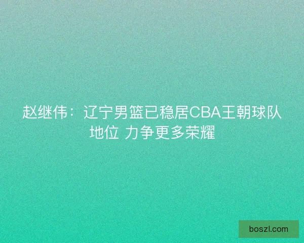 赵继伟：辽宁男篮已稳居CBA王朝球队地位 力争更多荣耀