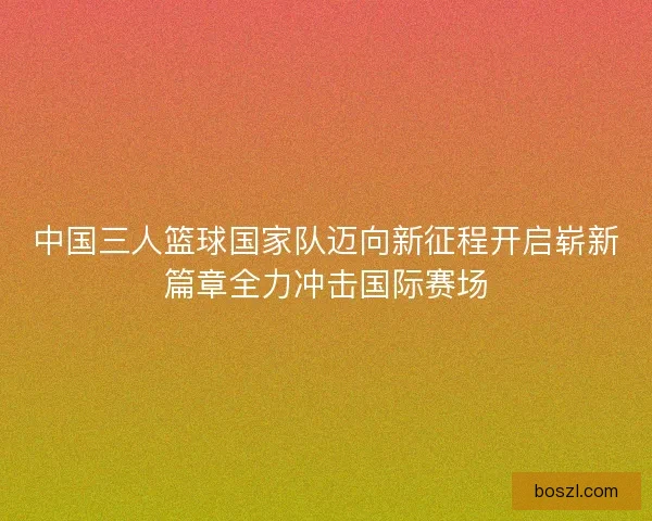 中国三人篮球国家队迈向新征程开启崭新篇章全力冲击国际赛场