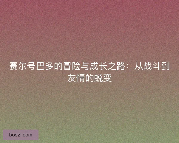 赛尔号巴多的冒险与成长之路：从战斗到友情的蜕变