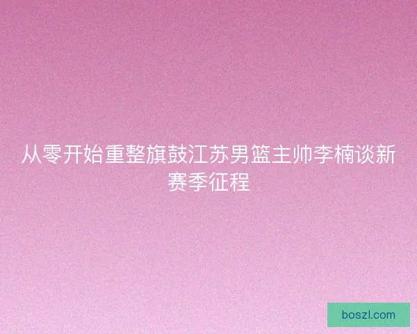 从零开始重整旗鼓江苏男篮主帅李楠谈新赛季征程