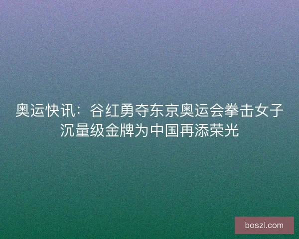 奥运快讯：谷红勇夺东京奥运会拳击女子沉量级金牌为中国再添荣光