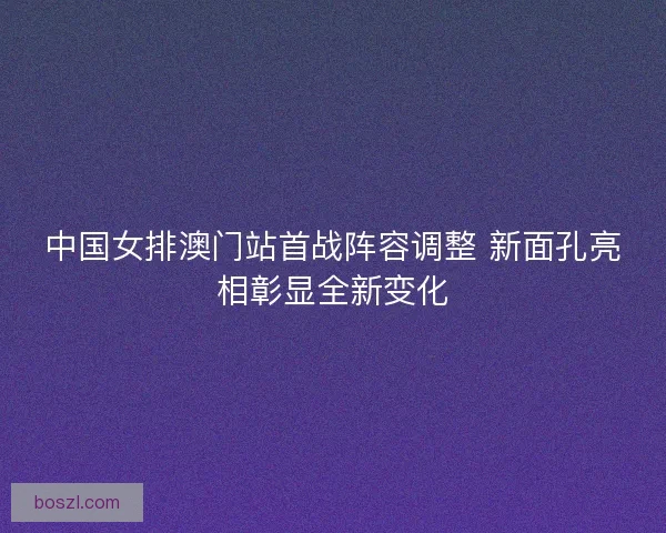 中国女排澳门站首战阵容调整 新面孔亮相彰显全新变化