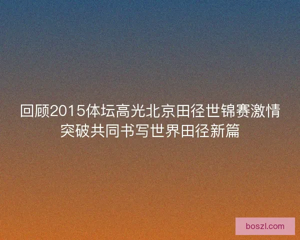 回顾2015体坛高光北京田径世锦赛激情突破共同书写世界田径新篇