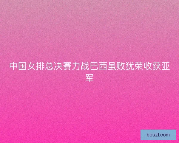 中国女排总决赛力战巴西虽败犹荣收获亚军