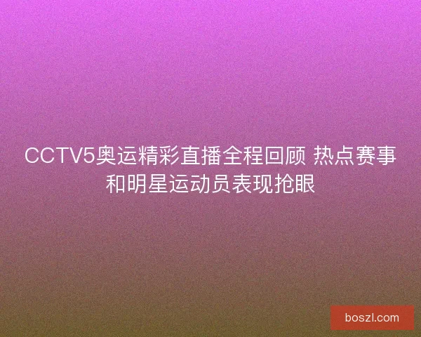 CCTV5奥运精彩直播全程回顾 热点赛事和明星运动员表现抢眼