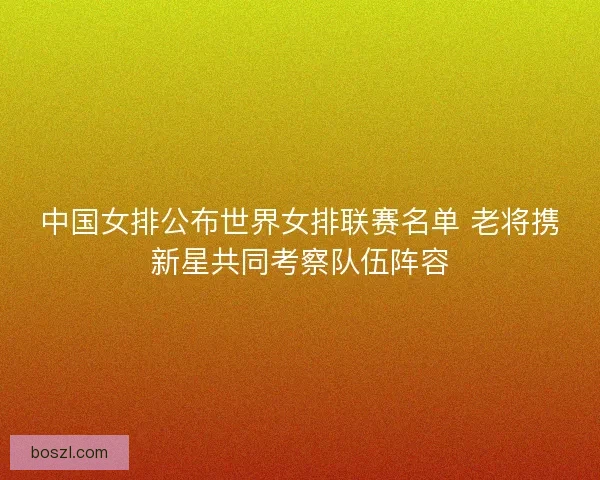 中国女排公布世界女排联赛名单 老将携新星共同考察队伍阵容