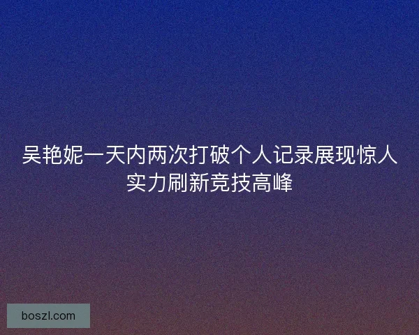 吴艳妮一天内两次打破个人记录展现惊人实力刷新竞技高峰